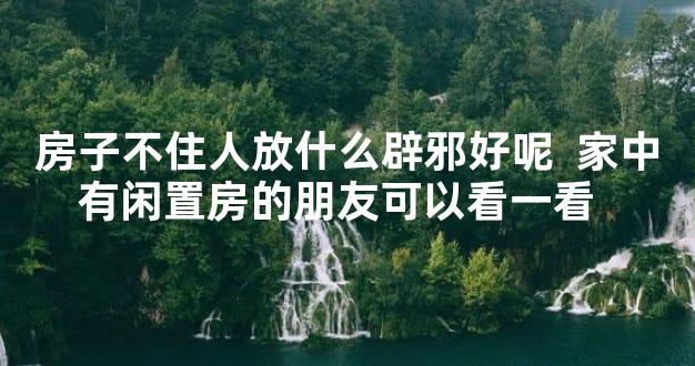 房子不住人放什么辟邪好呢  家中有闲置房的朋友可以看一看  